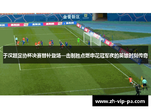 于汉超足协杯决赛替补登场一击制胜点燃申花冠军夜的英雄时刻传奇