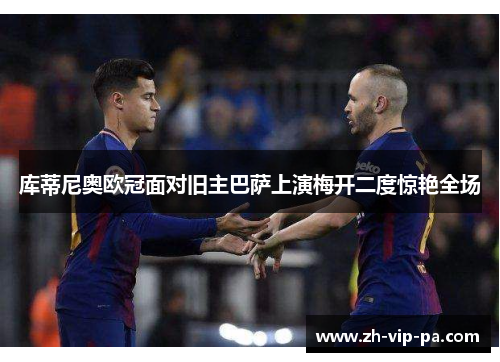 库蒂尼奥欧冠面对旧主巴萨上演梅开二度惊艳全场
