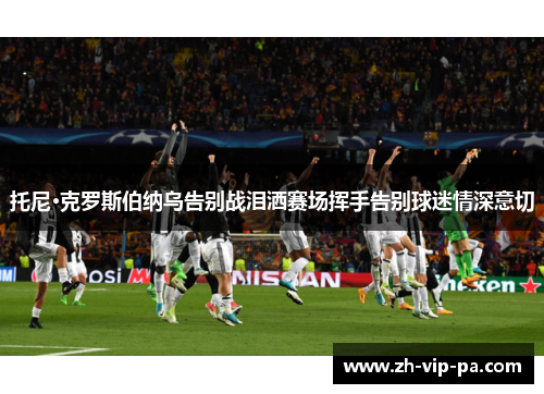 托尼·克罗斯伯纳乌告别战泪洒赛场挥手告别球迷情深意切