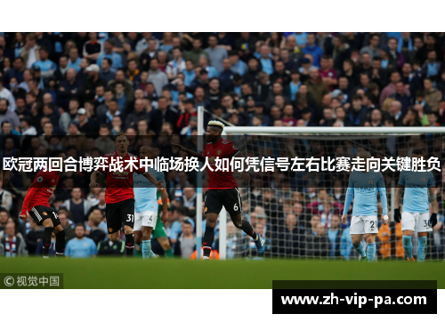 欧冠两回合博弈战术中临场换人如何凭信号左右比赛走向关键胜负