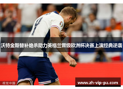 沃特金斯替补绝杀助力英格兰晋级欧洲杯决赛上演经典逆袭 沃特金斯替补绝杀助力英格兰晋级欧洲杯决赛上演经典逆袭