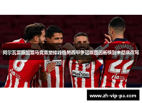 阿尔瓦雷斯加盟马竞重塑锋线格局西甲争冠版图因新核到来彻底改写